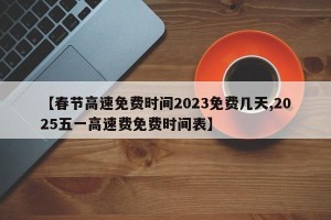 【春节高速免费时间2023免费几天,2025五一高速费免费时间表】