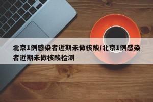 北京1例感染者近期未做核酸/北京1例感染者近期未做核酸检测