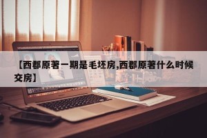 【西郡原著一期是毛坯房,西郡原著什么时候交房】