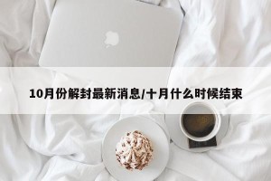 10月份解封最新消息/十月什么时候结束