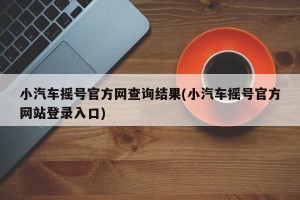 小汽车摇号官方网查询结果(小汽车摇号官方网站登录入口)