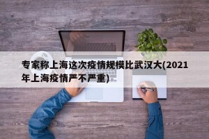 专家称上海这次疫情规模比武汉大(2021年上海疫情严不严重)