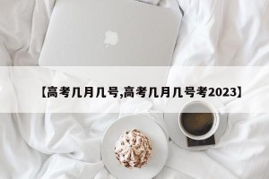 【高考几月几号,高考几月几号考2023】