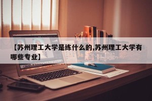 【苏州理工大学是练什么的,苏州理工大学有哪些专业】