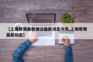 【上海疫情最新情况最新消息今天,上海疫情最新动态】