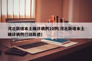 河北新增本土确诊病例10例(河北新增本土确诊病例行动轨迹)