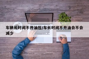 车辆长时间不开油压/车长时间不开油会不会减少