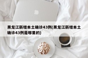 黑龙江新增本土确诊43例(黑龙江新增本土确诊43例是哪里的)