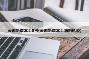 云南新增本土9例(云南新增本土病例轨迹)