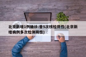 北京新增1例确诊:曾5次核检阴性(北京新增病例多次检测阴性)