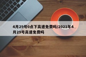 4月29号0点下高速免费吗/2021年4月29号高速免费吗