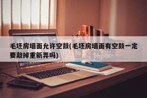 毛坯房墙面允许空鼓(毛坯房墙面有空鼓一定要敲掉重新弄吗)