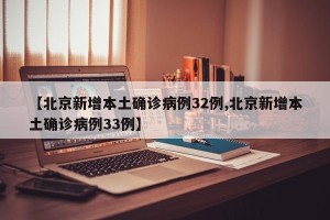 【北京新增本土确诊病例32例,北京新增本土确诊病例33例】