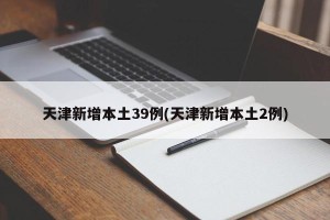 天津新增本土39例(天津新增本土2例)