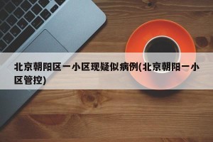 北京朝阳区一小区现疑似病例(北京朝阳一小区管控)
