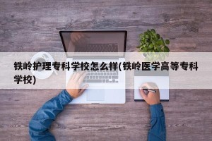 铁岭护理专科学校怎么样(铁岭医学高等专科学校)