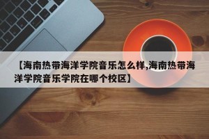 【海南热带海洋学院音乐怎么样,海南热带海洋学院音乐学院在哪个校区】