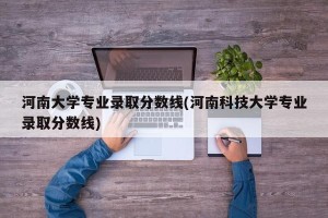 河南大学专业录取分数线(河南科技大学专业录取分数线)