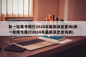 新一轮尾号限行2024年最新消息查询(新一轮尾号限行2024年最新消息查询表)