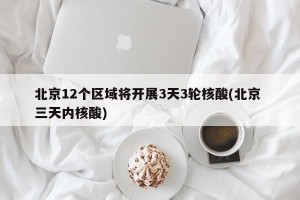 北京12个区域将开展3天3轮核酸(北京 三天内核酸)