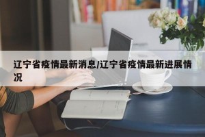 辽宁省疫情最新消息/辽宁省疫情最新进展情况