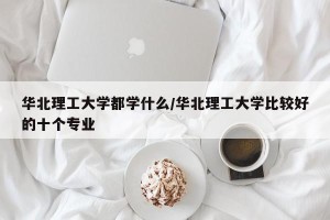 华北理工大学都学什么/华北理工大学比较好的十个专业