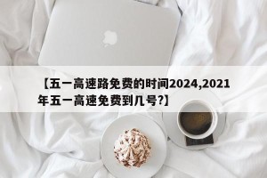 【五一高速路免费的时间2024,2021年五一高速免费到几号?】