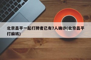 北京昌平一起打牌者已有7人确诊(北京昌平打麻将)