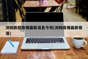 浏阳新冠疫情最新消息今天(浏阳疫情最新报道)