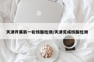 天津开展新一轮核酸检测/天津完成核酸检测