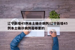 辽宁新增45例本土确诊病例/辽宁新增45例本土确诊病例是哪里的