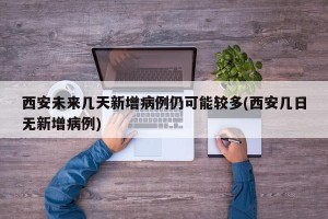 西安未来几天新增病例仍可能较多(西安几日无新增病例)