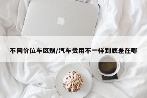 不同价位车区别/汽车费用不一样到底差在哪