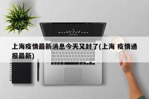 上海疫情最新消息今天又封了(上海 疫情通报最新)