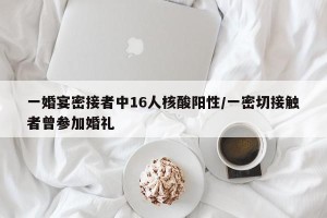 一婚宴密接者中16人核酸阳性/一密切接触者曾参加婚礼