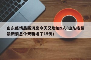 山东疫情最新消息今天又增加9人(山东疫情最新消息今天新增了15例)