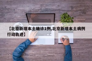 【北京新增本土确诊1例,北京新增本土病例行动轨迹】