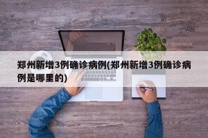 郑州新增3例确诊病例(郑州新增3例确诊病例是哪里的)