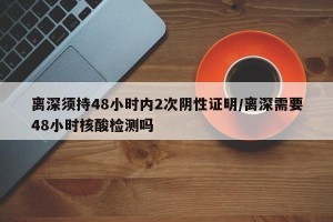 离深须持48小时内2次阴性证明/离深需要48小时核酸检测吗