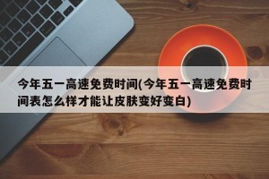 今年五一高速免费时间(今年五一高速免费时间表怎么样才能让皮肤变好变白)