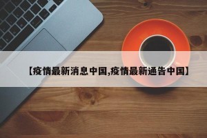 【疫情最新消息中国,疫情最新通告中国】