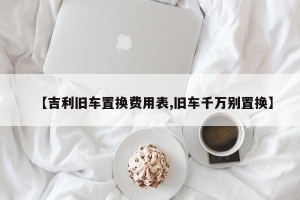 【吉利旧车置换费用表,旧车千万别置换】