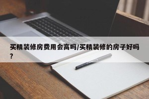 买精装修房费用会高吗/买精装修的房子好吗?