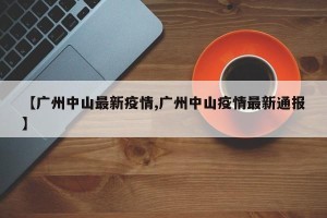 【广州中山最新疫情,广州中山疫情最新通报】
