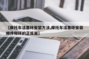 【摩托车活塞环安装方法,摩托车活塞环安装顺序和环的正反面】