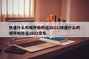 快递什么时候开始停运2021/快递什么时候开始停运2021京东