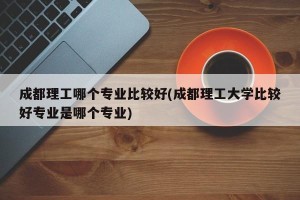成都理工哪个专业比较好(成都理工大学比较好专业是哪个专业)