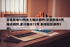 甘肃新增53例本土确诊病例(甘肃新增4例确诊病例,累计确诊71例,新增疑似病例5例)
