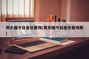 周大福今日金价查询(周大福今日金价查询表)