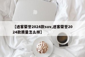 【逍客荣誉2024款suv,逍客荣誉2024款质量怎么样】